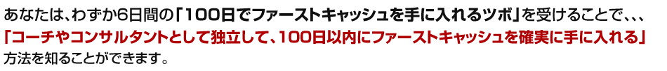 「コーチやコンサルタントとして独立起業して、100日以内にファーストキャッシュを確実に手に入れる」方法を知ることができます。